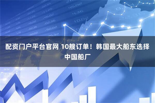 配资门户平台官网 10艘订单！韩国最大船东选择中国船厂