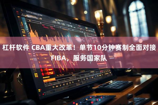 杠杆软件 CBA重大改革！单节10分钟赛制全面对接FIBA，服务国家队