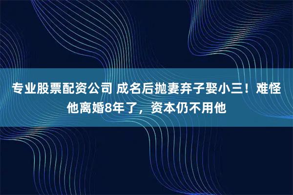 专业股票配资公司 成名后抛妻弃子娶小三！难怪他离婚8年了，资本仍不用他
