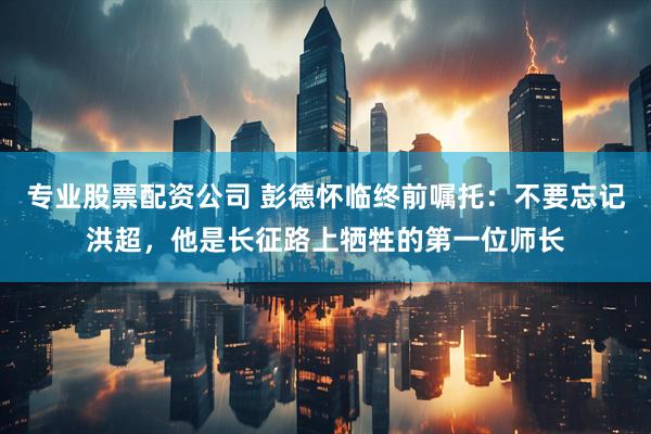 专业股票配资公司 彭德怀临终前嘱托:不要忘记洪超,他是长征路上牺牲的第一位师长