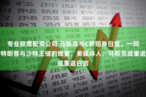 专业股票配资公司 马斯克与C罗现身白宫，一同出席特朗普与沙特王储的晚宴，美媒体人：马斯克或重返白宫