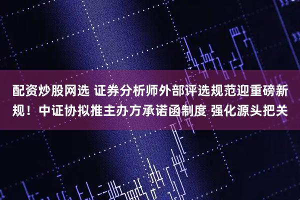 配资炒股网选 证券分析师外部评选规范迎重磅新规！中证协拟推主办方承诺函制度 强化源头把关