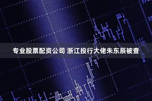 专业股票配资公司 浙江投行大佬朱东辰被查