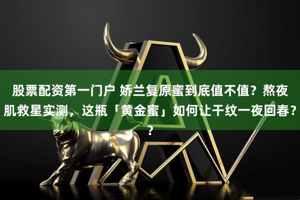 股票配资第一门户 娇兰复原蜜到底值不值？熬夜肌救星实测，这瓶「黄金蜜」如何让干纹一夜回春？