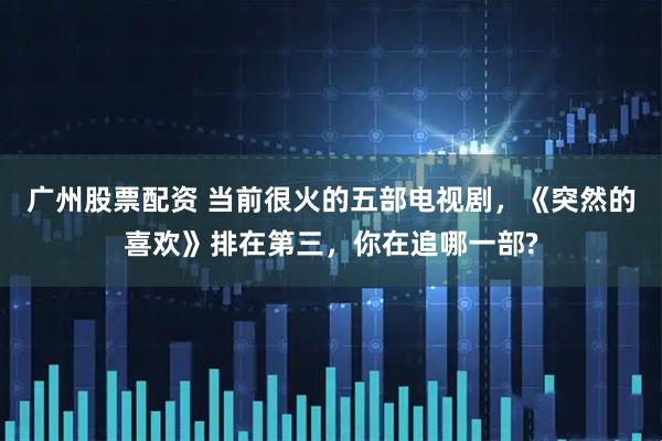 广州股票配资 当前很火的五部电视剧，《突然的喜欢》排在第三，你在追哪一部?