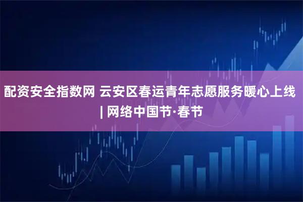 配资安全指数网 云安区春运青年志愿服务暖心上线 | 网络中国节·春节