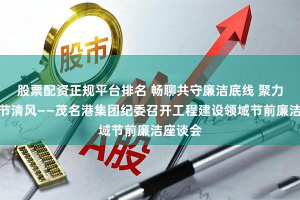 股票配资正规平台排名 畅聊共守廉洁底线 聚力同扬佳节清风——茂名港集团纪委召开工程建设领域节前廉洁座谈会