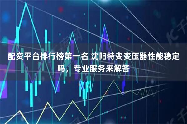 配资平台排行榜第一名 沈阳特变变压器性能稳定吗，专业服务来解答