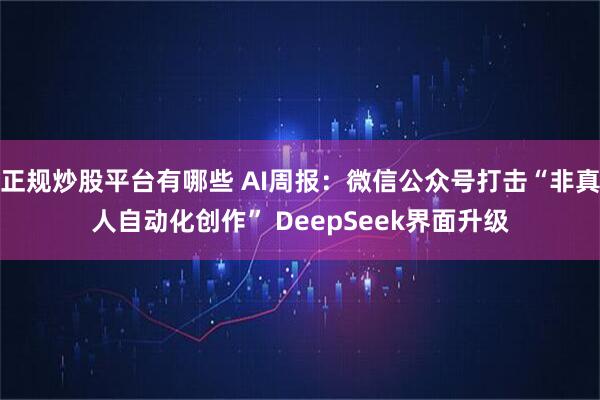 正规炒股平台有哪些 AI周报：微信公众号打击“非真人自动化创作” DeepSeek界面升级