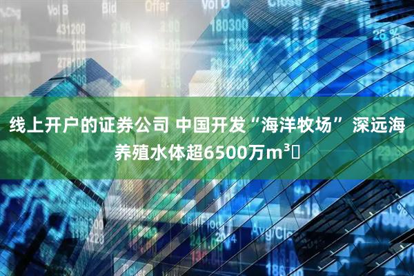 线上开户的证券公司 中国开发“海洋牧场” 深远海养殖水体超6500万m³‌