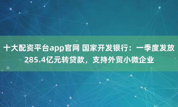 十大配资平台app官网 国家开发银行：一季度发放285.4亿元转贷款，支持外贸小微企业
