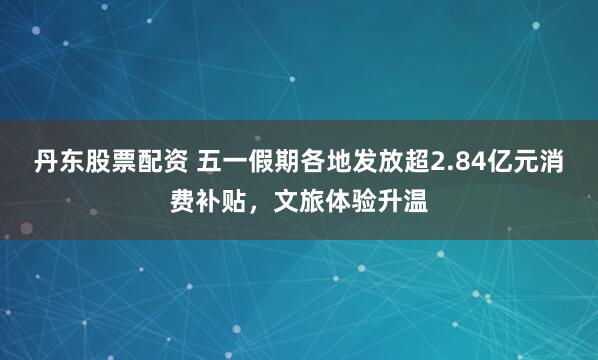 丹东股票配资 五一假期各地发放超2.84亿元消费补贴，文旅体验升温