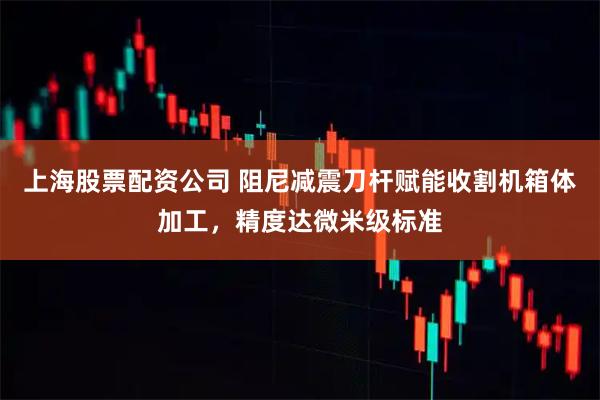 上海股票配资公司 阻尼减震刀杆赋能收割机箱体加工，精度达微米级标准