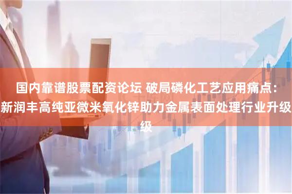 国内靠谱股票配资论坛 破局磷化工艺应用痛点：新润丰高纯亚微米氧化锌助力金属表面处理行业升级