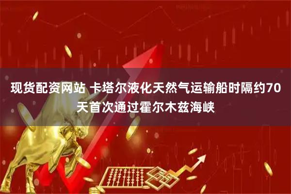 现货配资网站 卡塔尔液化天然气运输船时隔约70天首次通过霍尔木兹海峡
