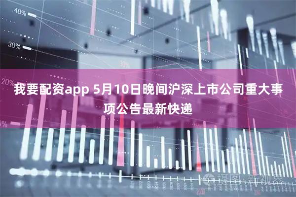 我要配资app 5月10日晚间沪深上市公司重大事项公告最新快递