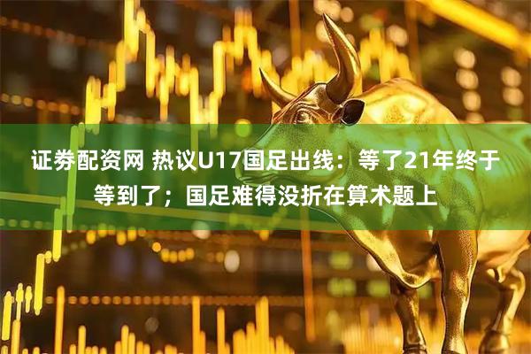 证劵配资网 热议U17国足出线：等了21年终于等到了；国足难得没折在算术题上