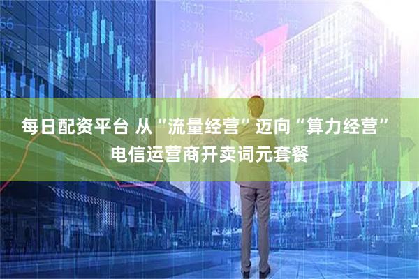 每日配资平台 从“流量经营”迈向“算力经营” 电信运营商开卖词元套餐