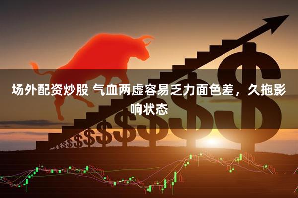 场外配资炒股 气血两虚容易乏力面色差，久拖影响状态