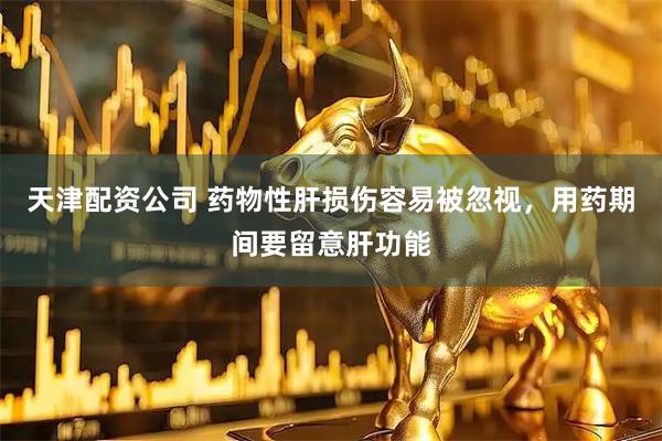 天津配资公司 药物性肝损伤容易被忽视，用药期间要留意肝功能