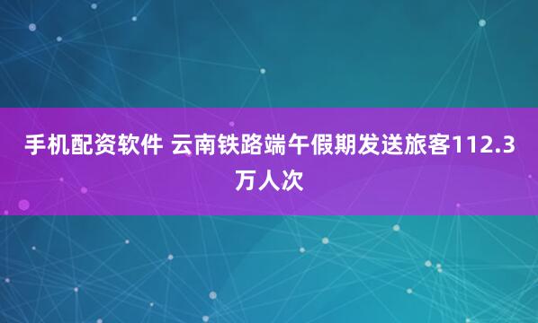 手机配资软件 云南铁路端午假期发送旅客112.3万人次