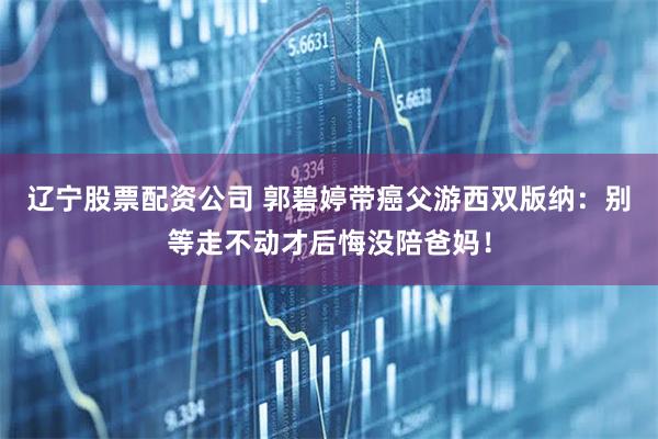 辽宁股票配资公司 郭碧婷带癌父游西双版纳：别等走不动才后悔没陪爸妈！