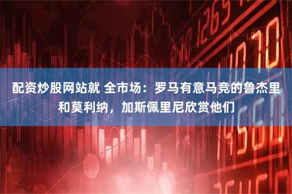 配资炒股网站就 全市场：罗马有意马竞的鲁杰里和莫利纳，加斯佩里尼欣赏他们