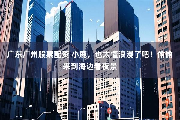 广东广州股票配资 小鹿，也太懂浪漫了吧！偷偷来到海边看夜景