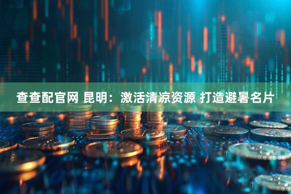 查查配官网 昆明：激活清凉资源 打造避暑名片