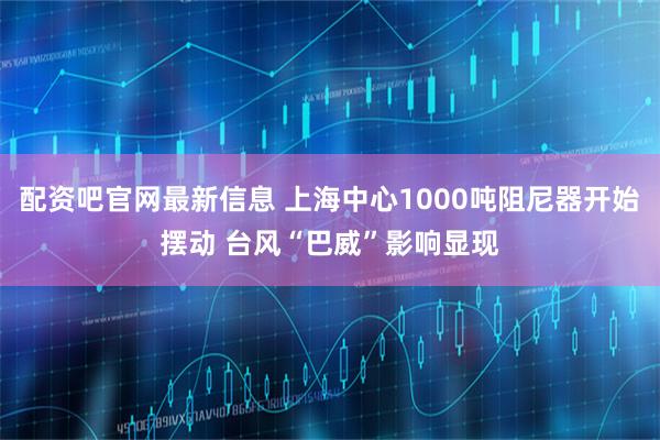 配资吧官网最新信息 上海中心1000吨阻尼器开始摆动 台风“巴威”影响显现