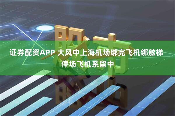 证券配资APP 大风中上海机场绑完飞机绑舷梯 停场飞机系留中