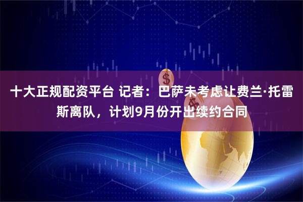 十大正规配资平台 记者：巴萨未考虑让费兰·托雷斯离队，计划9月份开出续约合同