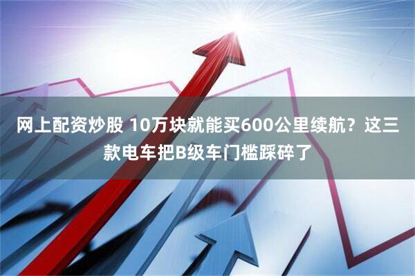 网上配资炒股 10万块就能买600公里续航？这三款电车把B级车门槛踩碎了