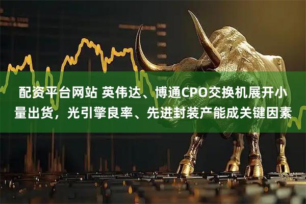 配资平台网站 英伟达、博通CPO交换机展开小量出货，光引擎良率、先进封装产能成关键因素