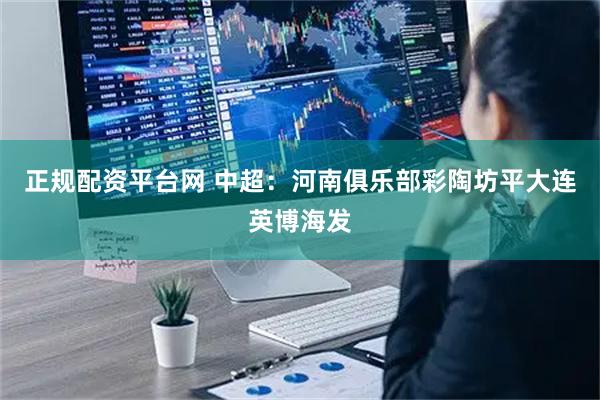 正规配资平台网 中超：河南俱乐部彩陶坊平大连英博海发