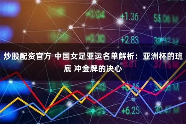 炒股配资官方 中国女足亚运名单解析：亚洲杯的班底 冲金牌的决心