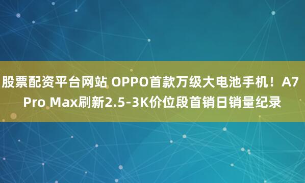 股票配资平台网站 OPPO首款万级大电池手机！A7 Pro Max刷新2.5-3K价位段首销日销量纪录