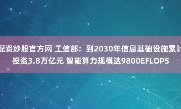 配资炒股官方网 工信部：到2030年信息基础设施累计投资3.8万亿元 智能算力规模达9800EFLOPS