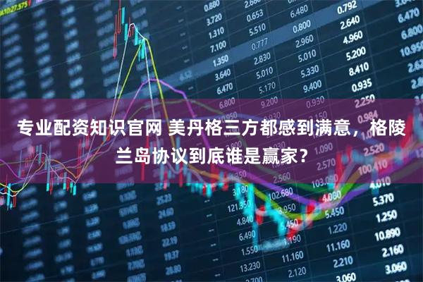 专业配资知识官网 美丹格三方都感到满意，格陵兰岛协议到底谁是赢家？
