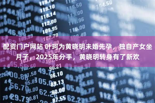 配资门户网站 叶珂为黄晓明未婚先孕，独自产女坐月子，2025年分手，黄晓明转身有了新欢