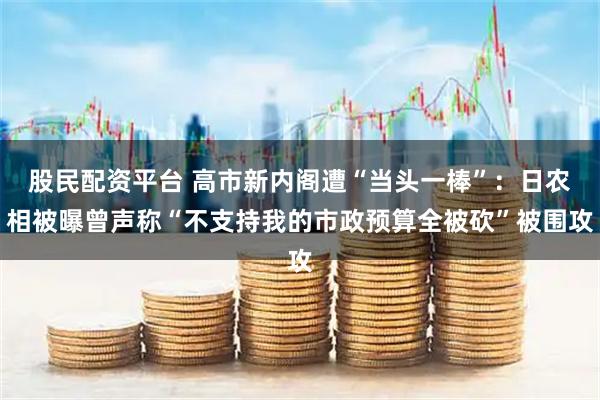 股民配资平台 高市新内阁遭“当头一棒”：日农相被曝曾声称“不支持我的市政预算全被砍”被围攻