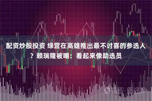 配资炒股投资 绿营在高雄推出最不讨喜的参选人？赖瑞隆被嘲：看起来像助选员