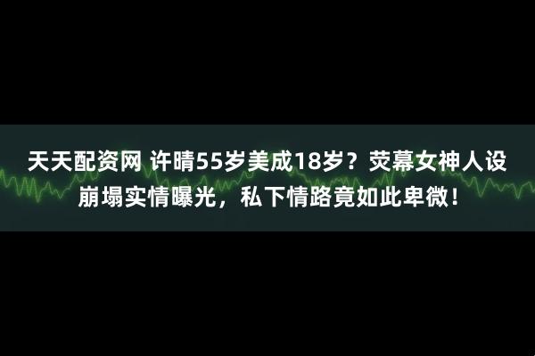 天天配资网 许晴55岁美成18岁？荧幕女神人设崩塌实情曝光，私下情路竟如此卑微！