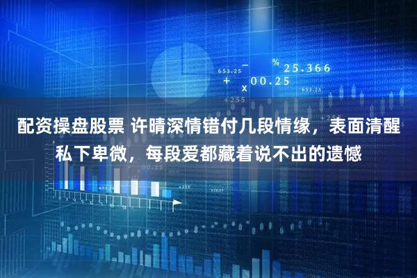 配资操盘股票 许晴深情错付几段情缘，表面清醒私下卑微，每段爱都藏着说不出的遗憾