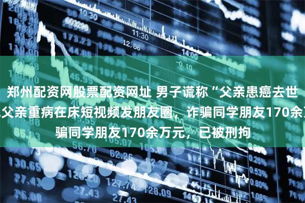 郑州配资网股票配资网址 男子谎称“父亲患癌去世”，利用AI生成父亲重病在床短视频发朋友圈，诈骗同学朋友170余万元，已被刑拘
